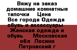 Вяжу на заказ домашние комнатные тапочки. › Цена ­ 800 - Все города Одежда, обувь и аксессуары » Женская одежда и обувь   . Московская обл.,Лосино-Петровский г.